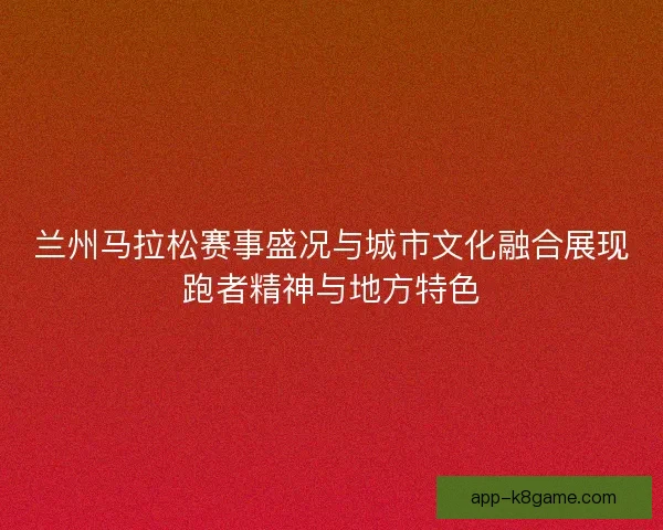 兰州马拉松赛事盛况与城市文化融合展现跑者精神与地方特色