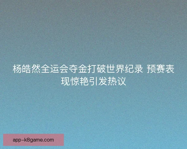 杨皓然全运会夺金打破世界纪录 预赛表现惊艳引发热议