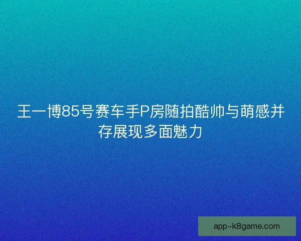 王一博85号赛车手P房随拍酷帅与萌感并存展现多面魅力