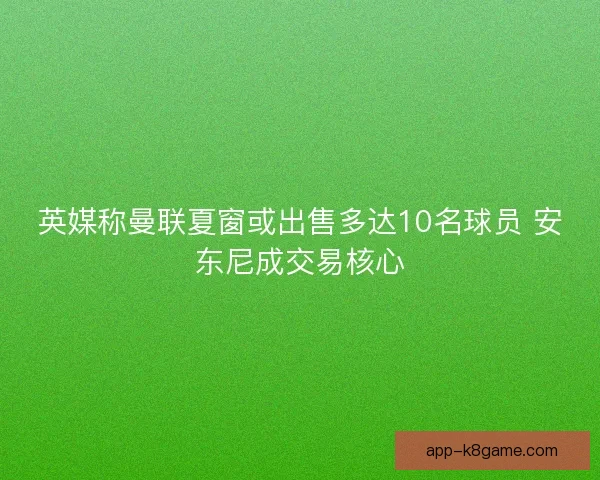 英媒称曼联夏窗或出售多达10名球员 安东尼成交易核心