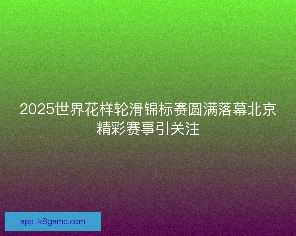 2025世界花样轮滑锦标赛圆满落幕北京精彩赛事引关注