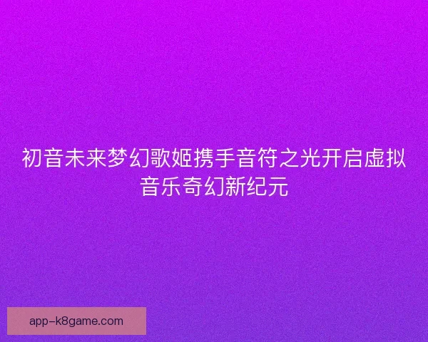 初音未来梦幻歌姬携手音符之光开启虚拟音乐奇幻新纪元