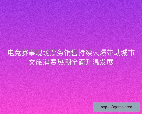 电竞赛事现场票务销售持续火爆带动城市文旅消费热潮全面升温发展