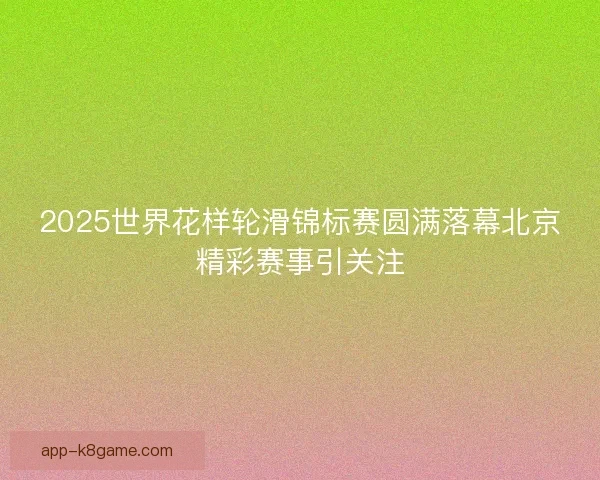 2025世界花样轮滑锦标赛圆满落幕北京精彩赛事引关注