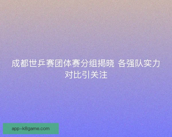 成都世乒赛团体赛分组揭晓 各强队实力对比引关注 成都世乒赛团体赛分组揭晓 各强队实力对比引关注