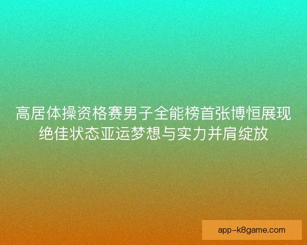 高居体操资格赛男子全能榜首张博恒展现绝佳状态亚运梦想与实力并肩绽放 高居体操资格赛男子全能榜首张博恒展现绝佳状态亚运梦想与实力并肩绽放