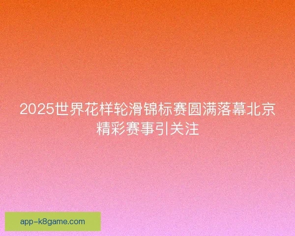 2025世界花样轮滑锦标赛圆满落幕北京精彩赛事引关注 2025世界花样轮滑锦标赛圆满落幕北京精彩赛事引关注