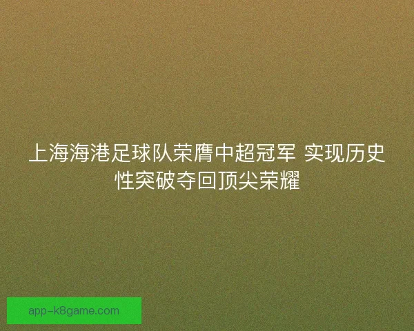 上海海港足球队荣膺中超冠军 实现历史性突破夺回顶尖荣耀