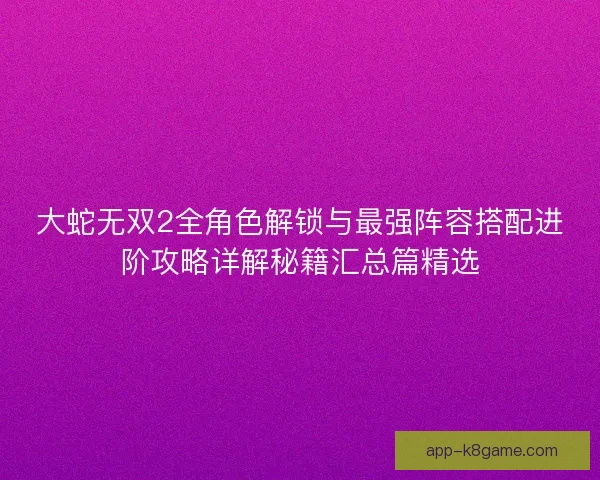 大蛇无双2全角色解锁与最强阵容搭配进阶攻略详解秘籍汇总篇精选