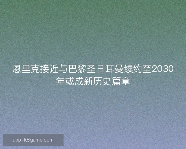 恩里克接近与巴黎圣日耳曼续约至2030年或成新历史篇章