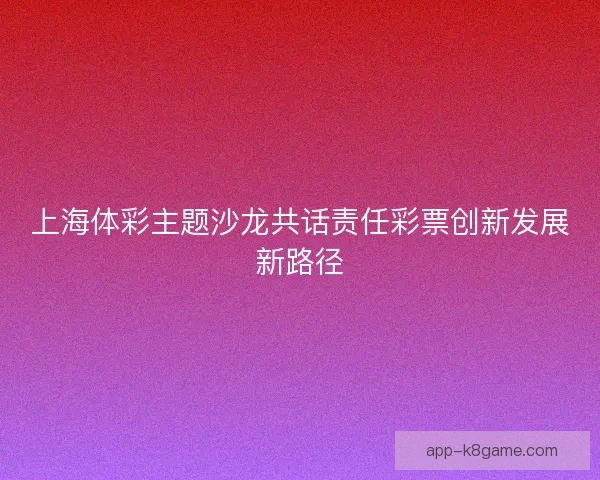 上海体彩主题沙龙共话责任彩票创新发展新路径