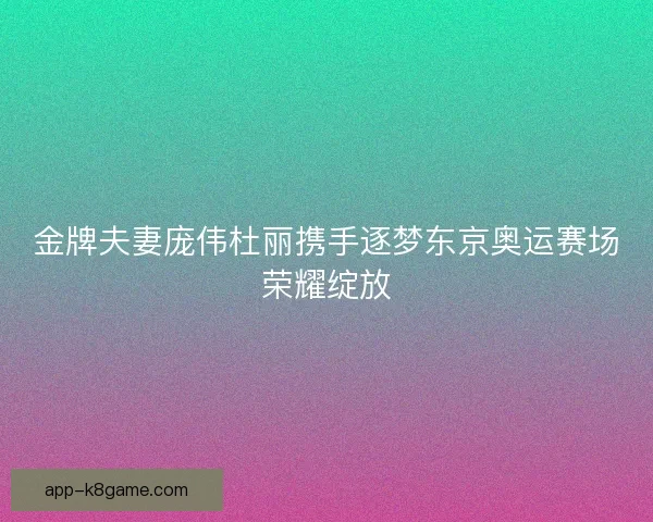 金牌夫妻庞伟杜丽携手逐梦东京奥运赛场荣耀绽放