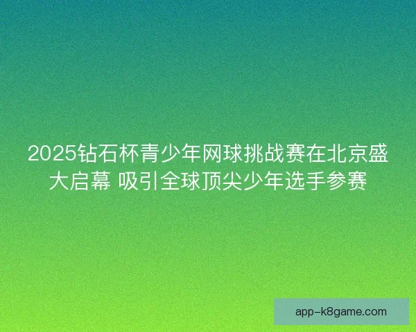 2025钻石杯青少年网球挑战赛在北京盛大启幕 吸引全球顶尖少年选手参赛