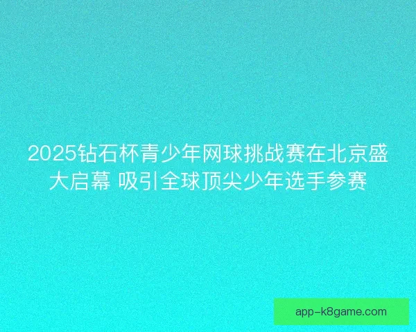2025钻石杯青少年网球挑战赛在北京盛大启幕 吸引全球顶尖少年选手参赛