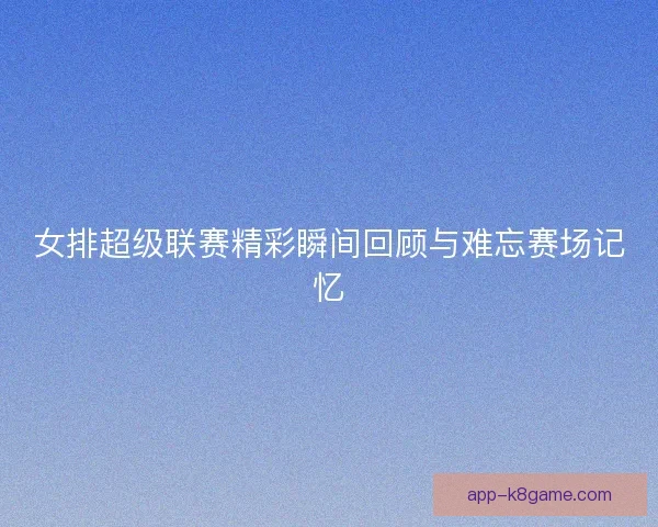 女排超级联赛精彩瞬间回顾与难忘赛场记忆